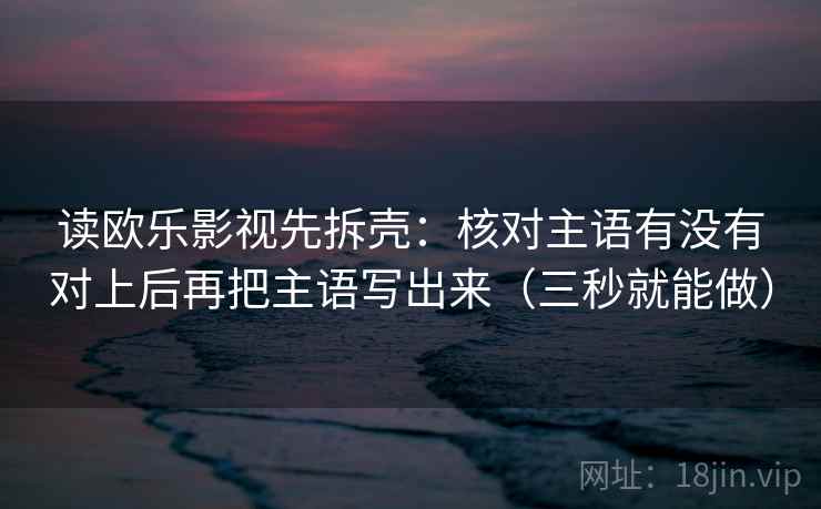 读欧乐影视先拆壳：核对主语有没有对上后再把主语写出来（三秒就能做）