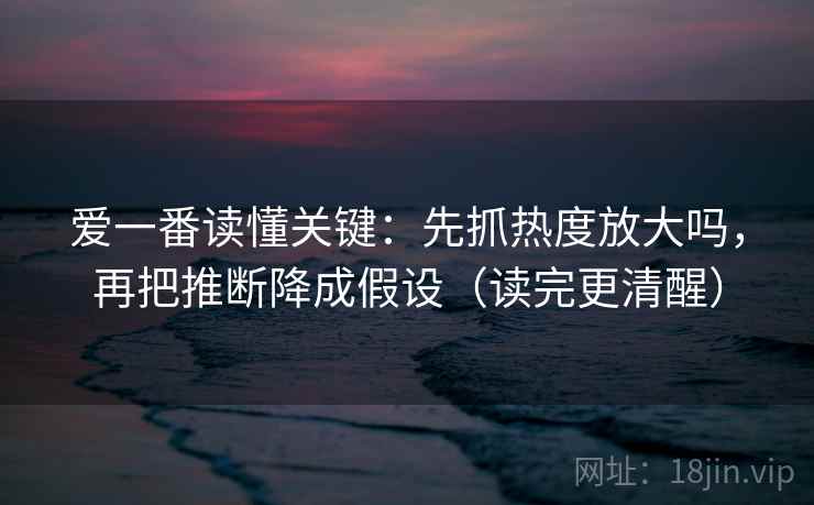 爱一番读懂关键：先抓热度放大吗，再把推断降成假设（读完更清醒）