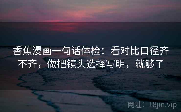 香蕉漫画一句话体检：看对比口径齐不齐，做把镜头选择写明，就够了