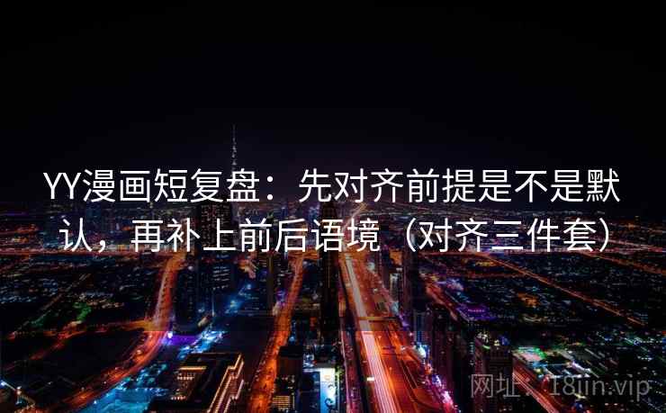 YY漫画短复盘：先对齐前提是不是默认，再补上前后语境（对齐三件套）