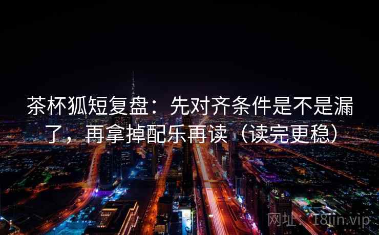 茶杯狐短复盘：先对齐条件是不是漏了，再拿掉配乐再读（读完更稳）