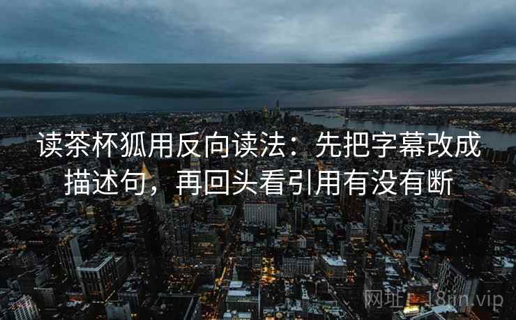 读茶杯狐用反向读法：先把字幕改成描述句，再回头看引用有没有断