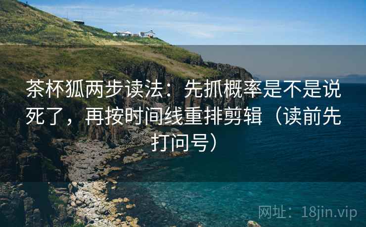 茶杯狐两步读法:先抓概率是不是说死了,再按时间线重排剪辑(读前先打问号) 茶杯狐两步读法:先抓概率是不是说死了,再按时间线重排剪辑(读前先打问号)