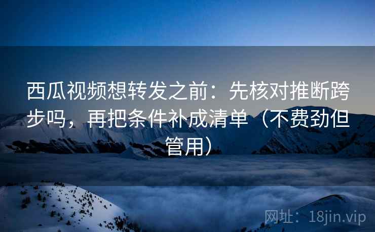 西瓜视频想转发之前:先核对推断跨步吗,再把条件补成清单(不费劲但管用) 西瓜视频想转发之前:先核对推断跨步吗,再把条件补成清单(不费劲但管用)