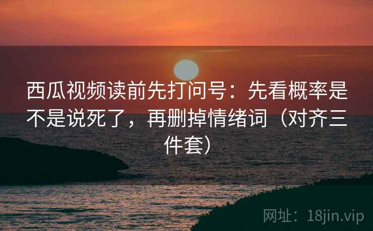 西瓜视频读前先打问号：先看概率是不是说死了，再删掉情绪词（对齐三件套）