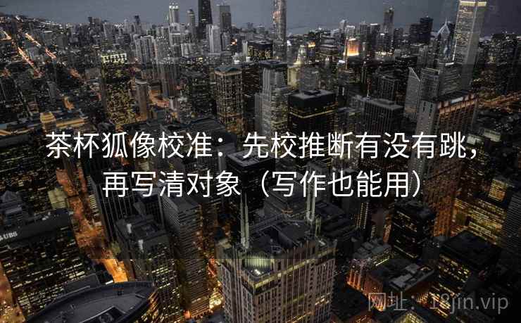 茶杯狐像校准:先校推断有没有跳,再写清对象(写作也能用) 茶杯狐像校准:先校推断有没有跳,再写清对象(写作也能用)