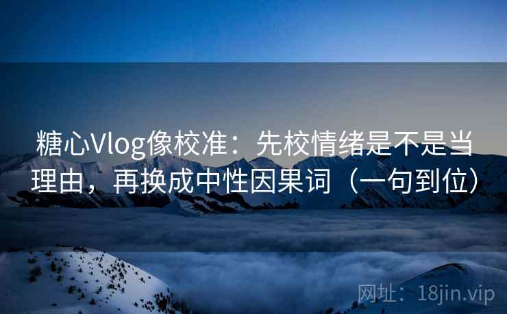 糖心Vlog像校准：先校情绪是不是当理由，再换成中性因果词（一句到位）