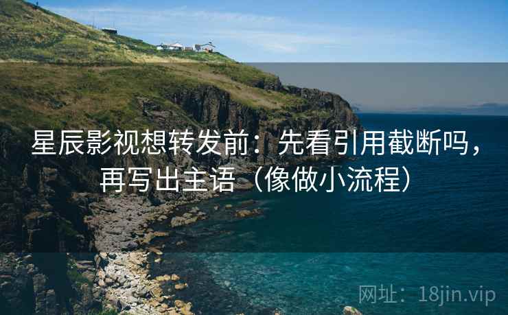 星辰影视想转发前：先看引用截断吗，再写出主语（像做小流程）