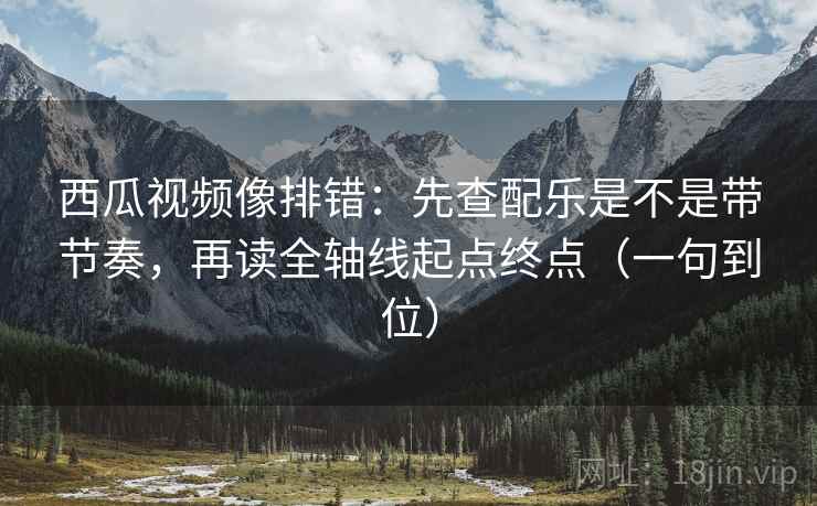 西瓜视频像排错：先查配乐是不是带节奏，再读全轴线起点终点（一句到位）