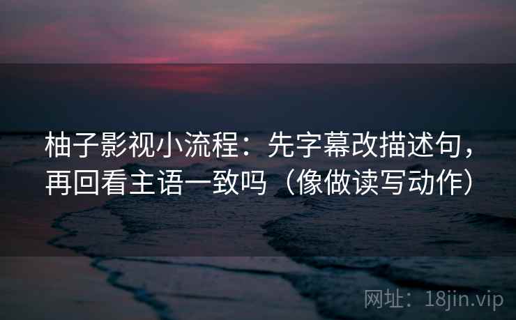 柚子影视小流程：先字幕改描述句，再回看主语一致吗（像做读写动作）