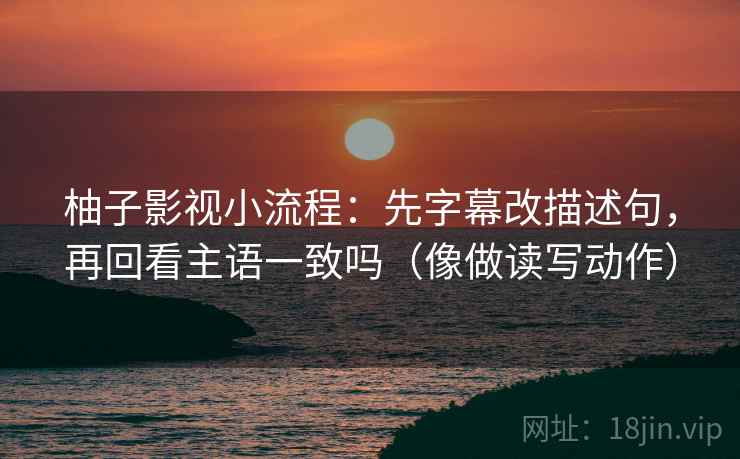 柚子影视小流程：先字幕改描述句，再回看主语一致吗（像做读写动作）