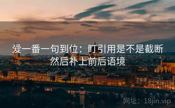 爱一番一句到位:盯引用是不是截断然后补上前后语境 爱一番一句到位:盯引用是不是截断然后补上前后语境