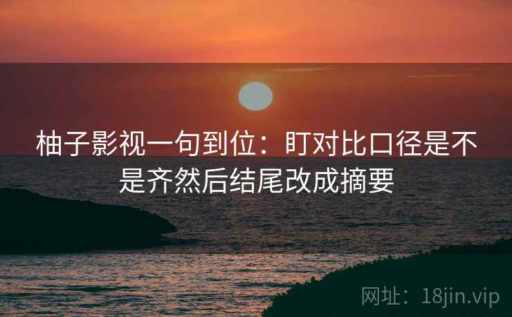 柚子影视一句到位：盯对比口径是不是齐然后结尾改成摘要
