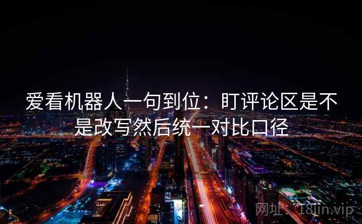 爱看机器人一句到位:盯评论区是不是改写然后统一对比口径 爱看机器人一句到位:盯评论区是不是改写然后统一对比口径