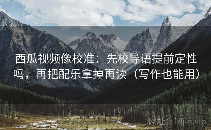 西瓜视频像校准:先校导语提前定性吗,再把配乐拿掉再读(写作也能用) 西瓜视频像校准:先校导语提前定性吗,再把配乐拿掉再读(写作也能用)