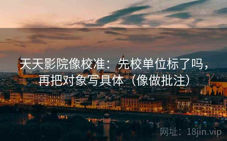 天天影院像校准：先校单位标了吗，再把对象写具体（像做批注）