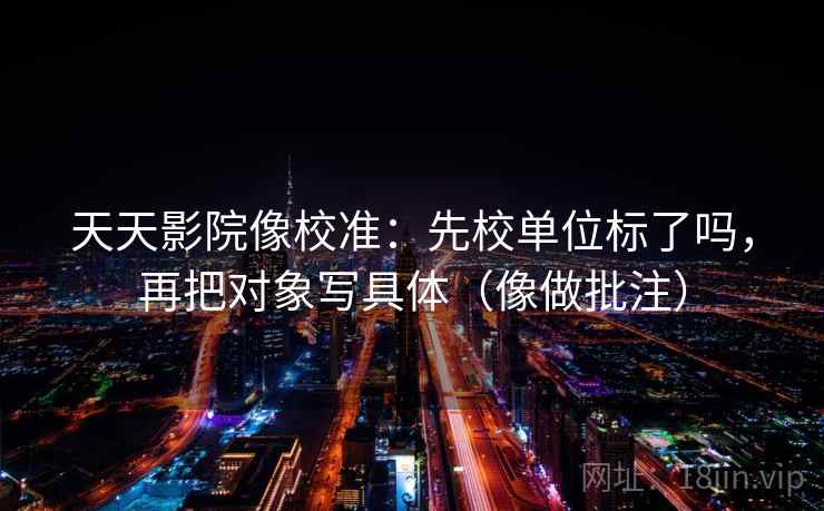 天天影院像校准:先校单位标了吗,再把对象写具体(像做批注) 天天影院像校准:先校单位标了吗,再把对象写具体(像做批注)