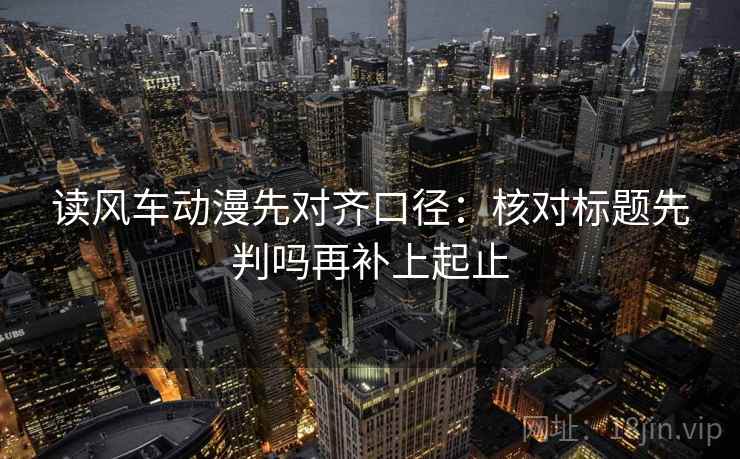 读风车动漫先对齐口径:核对标题先判吗再补上起止 读风车动漫先对齐口径:核对标题先判吗再补上起止