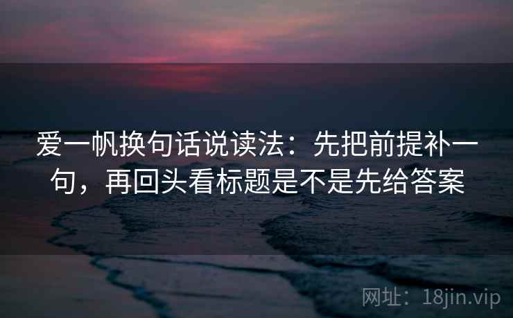 爱一帆换句话说读法：先把前提补一句，再回头看标题是不是先给答案