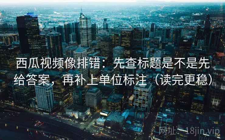 西瓜视频像排错：先查标题是不是先给答案，再补上单位标注（读完更稳）