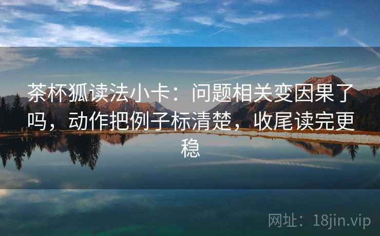 茶杯狐读法小卡:问题相关变因果了吗,动作把例子标清楚,收尾读完更稳 茶杯狐读法小卡:问题相关变因果了吗,动作把例子标清楚,收尾读完更稳